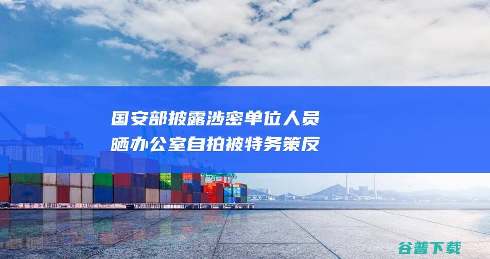 国安部披露 涉密单位人员晒办公室自拍被特务策反 (国安部披露涉嫌犯罪)